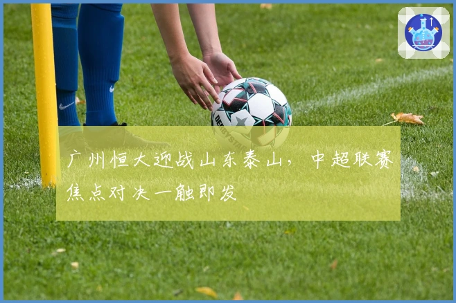 广州恒大迎战山东泰山,中超联赛焦点对决一触即发