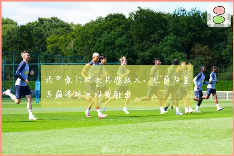 西甲豪门对决再燃战火,巴萨与皇马巅峰对决谁将胜出