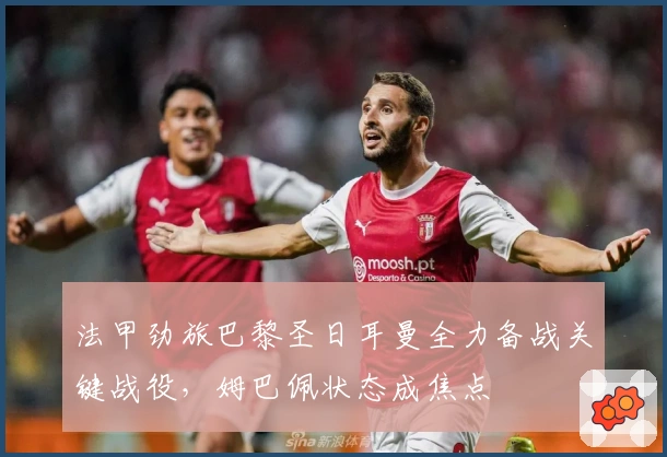 法甲劲旅巴黎圣日耳曼全力备战关键战役，姆巴佩状态成焦点