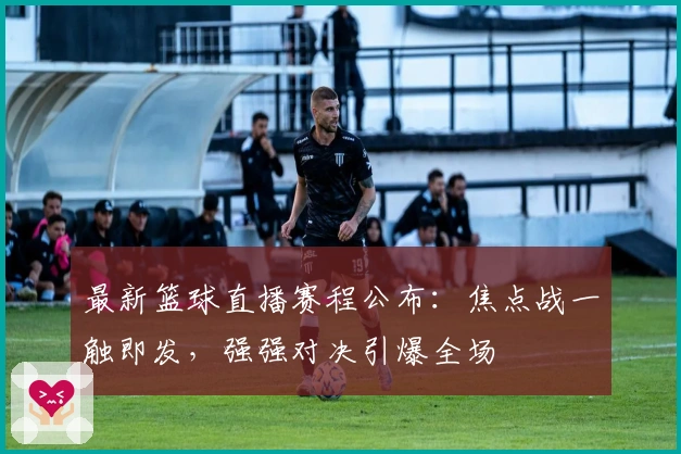 最新篮球直播赛程公布：焦点战一触即发，强强对决引爆全场