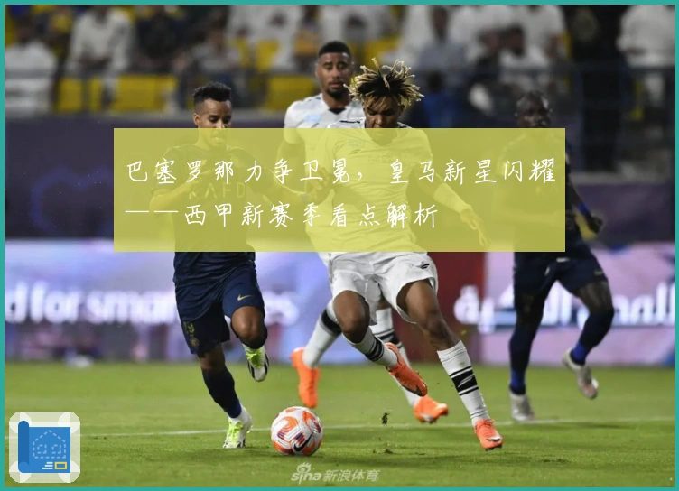 巴塞罗那力争卫冕，皇马新星闪耀——西甲新赛季看点解析