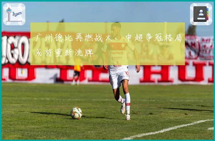 广州德比再燃战火，中超争冠格局或将重新洗牌